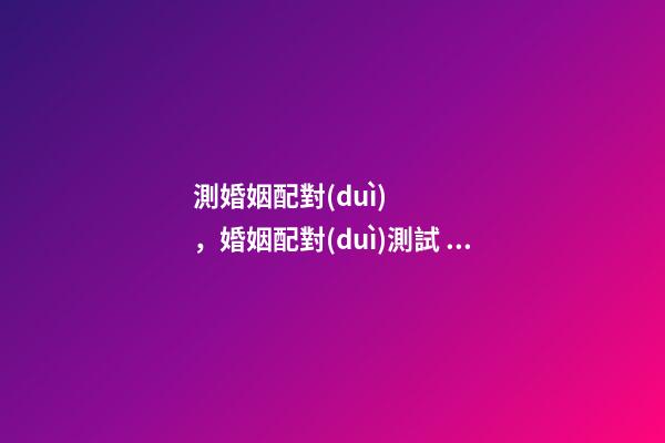 測婚姻配對(duì)，婚姻配對(duì)測試 ， 合婚配對(duì)免費(fèi)測試，免費(fèi)合婚姻八字